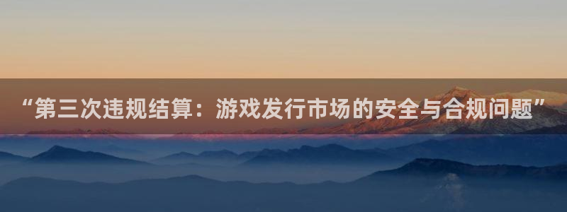 新宝GG官网主管联3.7.9.9.7 主管：“第三次违规结算：游戏发行市场的安全与合规问题”