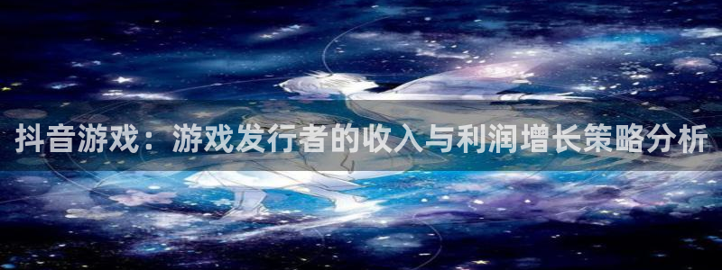 新宝GG官网招商主管：抖音游戏：游戏发行者的收入与利润增长策略分析