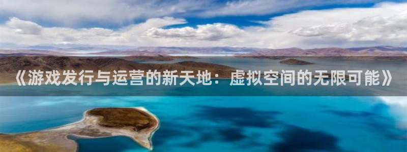 新宝GG官网平台代理条件如何：《游戏发行与运营的新天地：虚拟空间的无限可能》